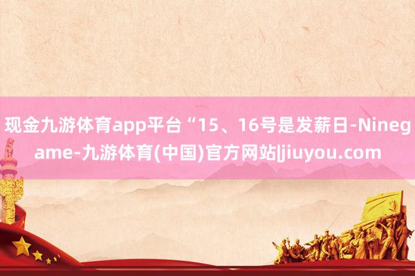 现金九游体育app平台“15、16号是发薪日-Ninegame-九游体育(中国)官方网站|jiuyou.com