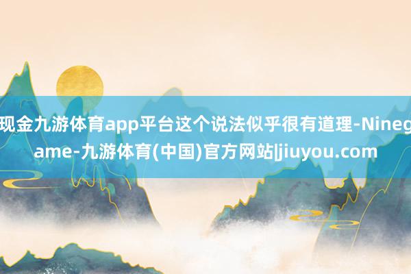 现金九游体育app平台这个说法似乎很有道理-Ninegame