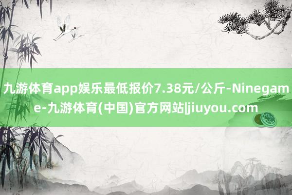 九游体育app娱乐最低报价7.38元/公斤-Ninegame-九游体育(中国)官方网站|jiuyou.com