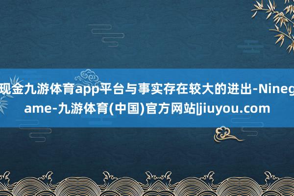 现金九游体育app平台与事实存在较大的进出-Ninegame