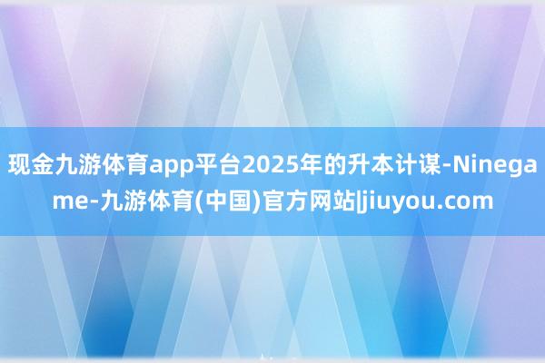 现金九游体育app平台2025年的升本计谋-Ninegame-九游体育(中国)官方网站|jiuyou.com