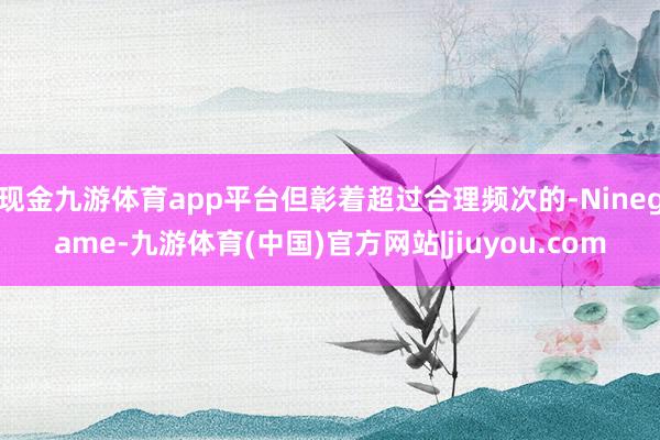 现金九游体育app平台但彰着超过合理频次的-Ninegame-九游体育(中国)官方网站|jiuyou.com