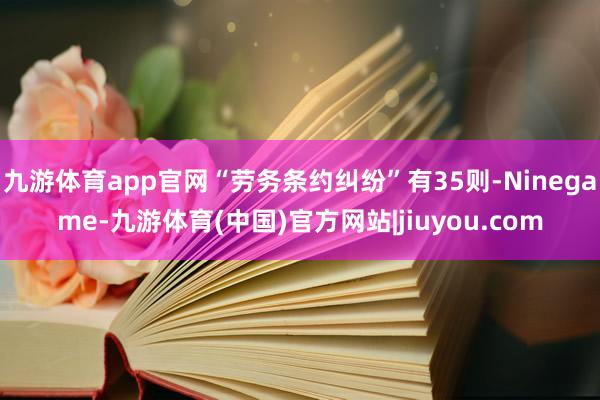 九游体育app官网“劳务条约纠纷”有35则-Ninegame-九游体育(中国)官方网站|jiuyou.com
