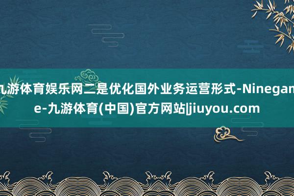 九游体育娱乐网二是优化国外业务运营形式-Ninegame-九