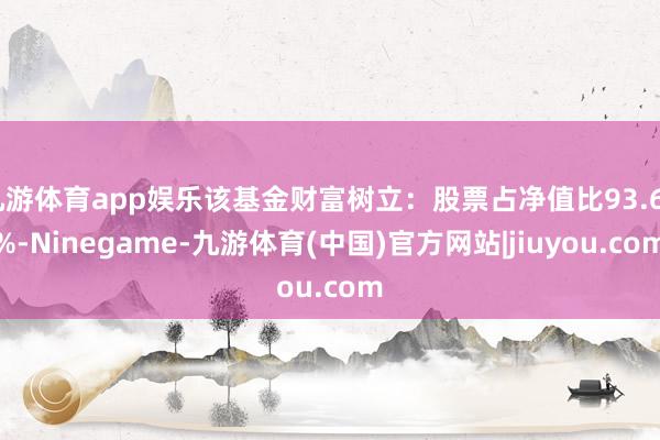 九游体育app娱乐该基金财富树立:股票占净值比93.64%-Ninegame-九游体育(中国)官方网站|jiuyou.com