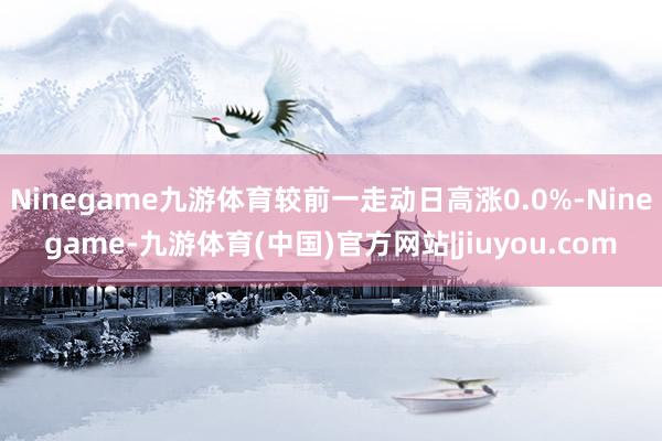 Ninegame九游体育较前一走动日高涨0.0%-Ninegame-九游体育(中国)官方网站|jiuyou.com