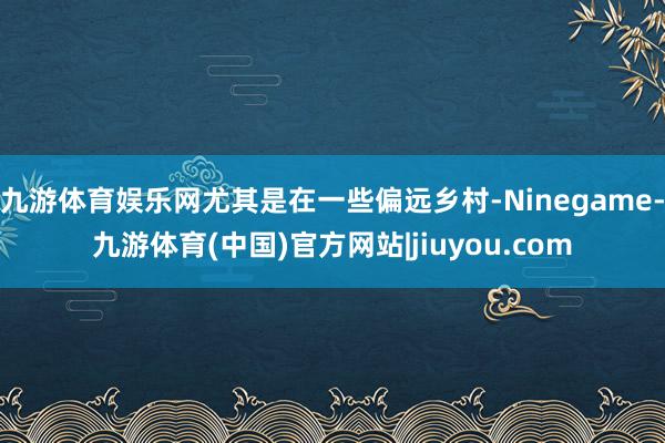 九游体育娱乐网尤其是在一些偏远乡村-Ninegame-九游体育(中国)官方网站|jiuyou.com