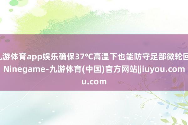 九游体育app娱乐确保37℃高温下也能防守足部微轮回-Ninegame-九游体育(中国)官方网站|jiuyou.com
