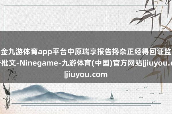 现金九游体育app平台中原瑞享报告搀杂正经得回证监会刊行批文