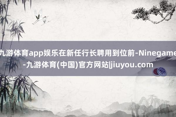 九游体育app娱乐在新任行长聘用到位前-Ninegame-九