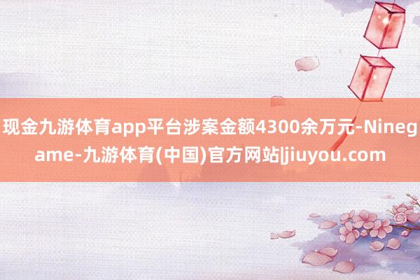 现金九游体育app平台涉案金额4300余万元-Ninegam