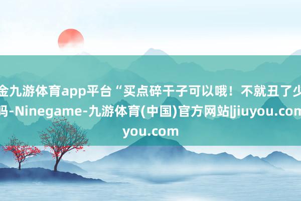 现金九游体育app平台“买点碎干子可以哦！不就丑了少量吗-N