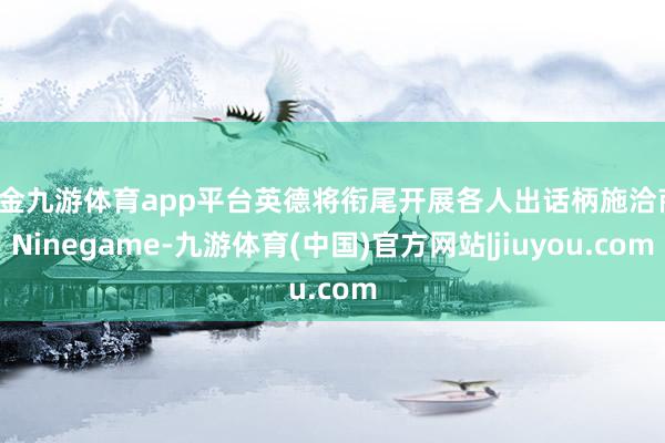 现金九游体育app平台英德将衔尾开展各人出话柄施洽商-Nin