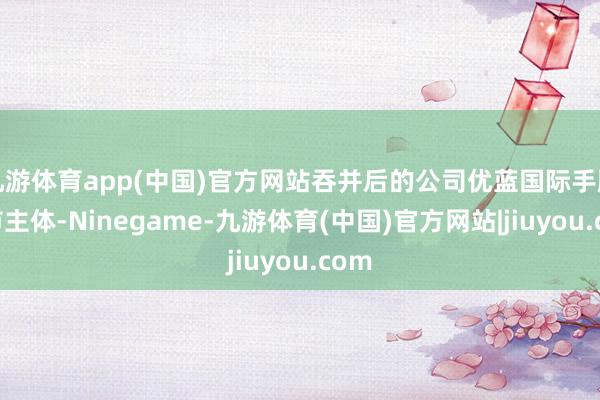 九游体育app(中国)官方网站吞并后的公司优蓝国际手脚上市主