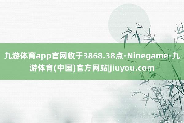 九游体育app官网收于3868.38点-Ninegame-九