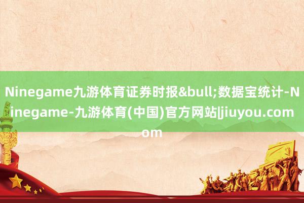 Ninegame九游体育证券时报•数据宝统计-Ninegame-九游体育(中国)官方网站|jiuyou.com