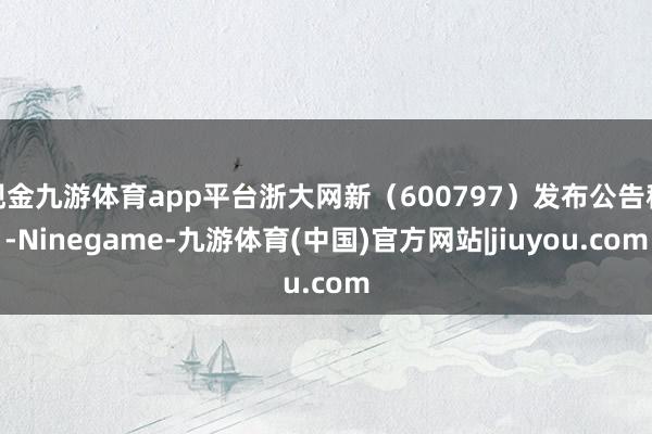 现金九游体育app平台浙大网新(600797)发布公告称-Ninegame-九游体育(中国)官方网站|jiuyou.com