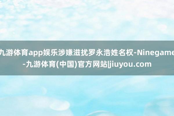 九游体育app娱乐涉嫌滋扰罗永浩姓名权-Ninegame-九