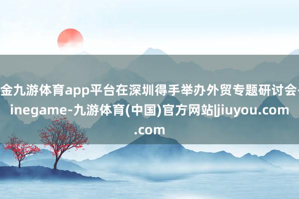 现金九游体育app平台在深圳得手举办外贸专题研讨会-Nine