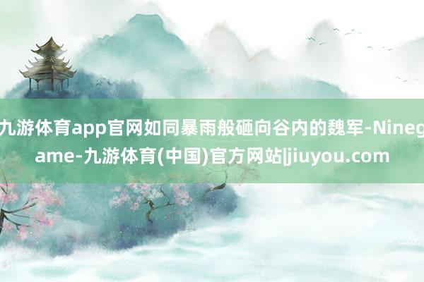 九游体育app官网如同暴雨般砸向谷内的魏军-Ninegame-九游体育(中国)官方网站|jiuyou.com